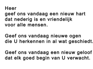 Heer
geef ons vandaag een nieuw hart
dat nederig is en vriendelijk
voor alle mensen.
Geef ons vandaag nieuwe ogen
die U herkennen in al wat geschiedt.
Geef ons vandaag een nieuw geloof
dat elk goed begin van U verwacht.
 