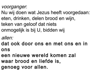 voorganger:
Nu wij doen wat Jezus heeft voorgedaan:
eten, drinken, delen brood en wijn,
teken van geloof dat niets
onmogelijk is bij U, bidden wij
allen:
dat ook door ons en met ons en in
ons
een nieuwe wereld komen zal
waar brood en liefde is,
genoeg voor allen.
 