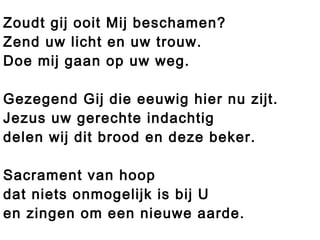 Zoudt gij ooit Mij beschamen?
Zend uw licht en uw trouw.
Doe mij gaan op uw weg.
Gezegend Gij die eeuwig hier nu zijt.
Jezus uw gerechte indachtig
delen wij dit brood en deze beker.
Sacrament van hoop
dat niets onmogelijk is bij U
en zingen om een nieuwe aarde.
 