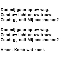 Doe mij gaan op uw weg.
Zend uw licht en uw trouw.
Zoudt gij ooit Mij beschamen?
Doe mij gaan op uw weg.
Zend uw licht en uw trouw.
Zoudt gij ooit Mij beschamen?
Amen. Kome wat komt.
 