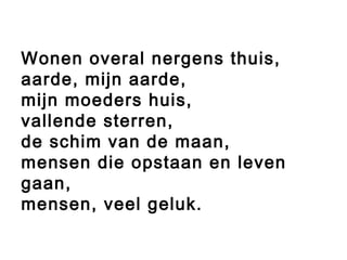 Wonen overal nergens thuis,
aarde, mijn aarde,
mijn moeders huis,
vallende sterren,
de schim van de maan,
mensen die opstaan en leven
gaan,
mensen, veel geluk.
 