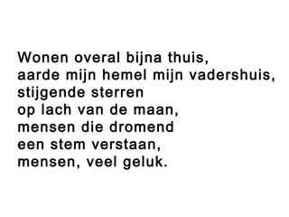 Wonen overal bijna thuis,
aarde mijn hemel mijn vadershuis,
stijgende sterren
op lach van de maan,
mensen die dromend
een stem verstaan,
mensen, veel geluk.
 