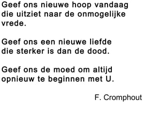 Geef ons nieuwe hoop vandaag
die uitziet naar de onmogelijke
vrede.
Geef ons een nieuwe liefde
die sterker is dan de dood.
Geef ons de moed om altijd
opnieuw te beginnen met U.
F. Cromphout
 