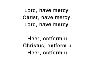 Lord, have mercy.
Christ, have mercy.
Lord, have mercy.
Heer, ontferm u
Christus, ontferm u
Heer, ontferm u
 