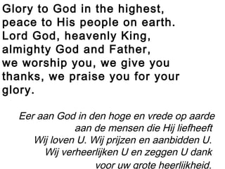 Glory to God in the highest,
peace to His people on earth.
Lord God, heavenly King,
almighty God and Father,
we worship you, we give you
thanks, we praise you for your
glory.
Eer aan God in den hoge en vrede op aarde
aan de mensen die Hij liefheeft
Wij loven U. Wij prijzen en aanbidden U.
Wij verheerlijken U en zeggen U dank
voor uw grote heerlijkheid.
 