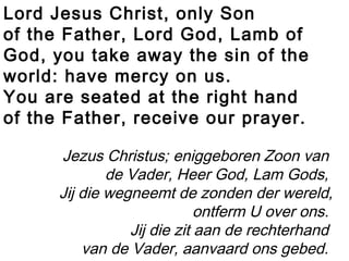 Lord Jesus Christ, only Son
of the Father, Lord God, Lamb of
God, you take away the sin of the
world: have mercy on us.
You are seated at the right hand
of the Father, receive our prayer.
Jezus Christus; eniggeboren Zoon van
de Vader, Heer God, Lam Gods,
Jij die wegneemt de zonden der wereld,
ontferm U over ons.
Jij die zit aan de rechterhand
van de Vader, aanvaard ons gebed.
 