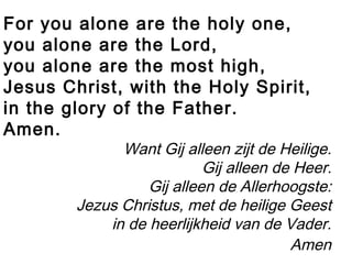 For you alone are the holy one,
you alone are the Lord,
you alone are the most high,
Jesus Christ, with the Holy Spirit,
in the glory of the Father.
Amen.
Want Gij alleen zijt de Heilige.
Gij alleen de Heer.
Gij alleen de Allerhoogste:
Jezus Christus, met de heilige Geest
in de heerlijkheid van de Vader.
Amen
 
