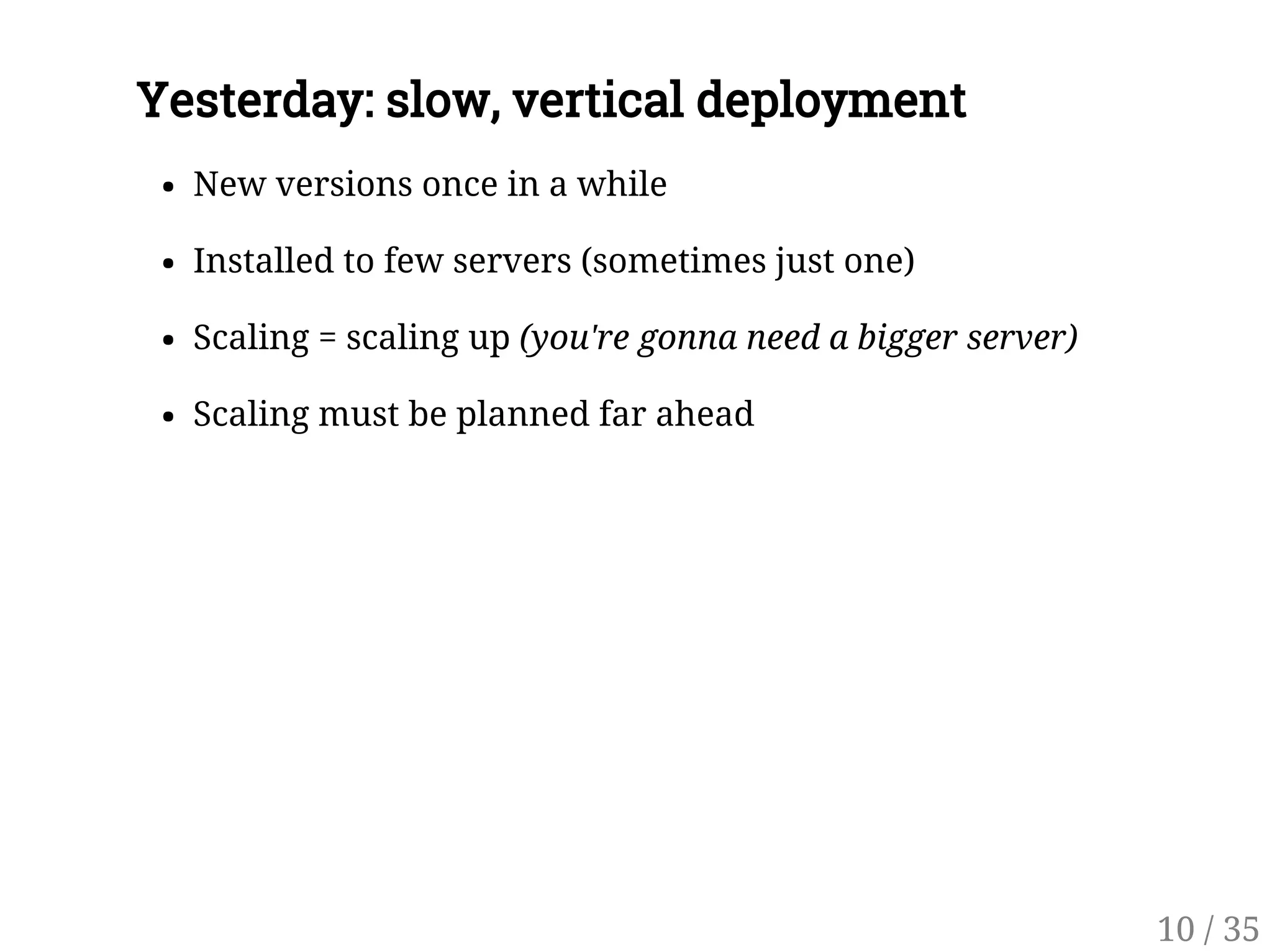 Yesterday: slow, vertical deployment
New versions once in a while
Installed to few servers (sometimes just one)
Scaling = scaling up (you're gonna need a bigger server)
Scaling must be planned far ahead
10 / 35
 