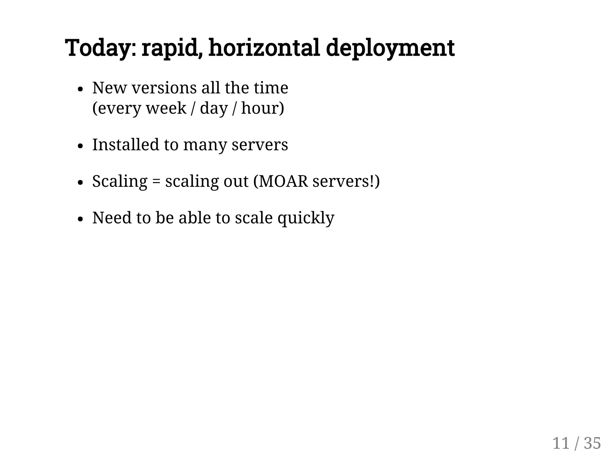 Today: rapid, horizontal deployment
New versions all the time
(every week / day / hour)
Installed to many servers
Scaling = scaling out (MOAR servers!)
Need to be able to scale quickly
11 / 35
 
