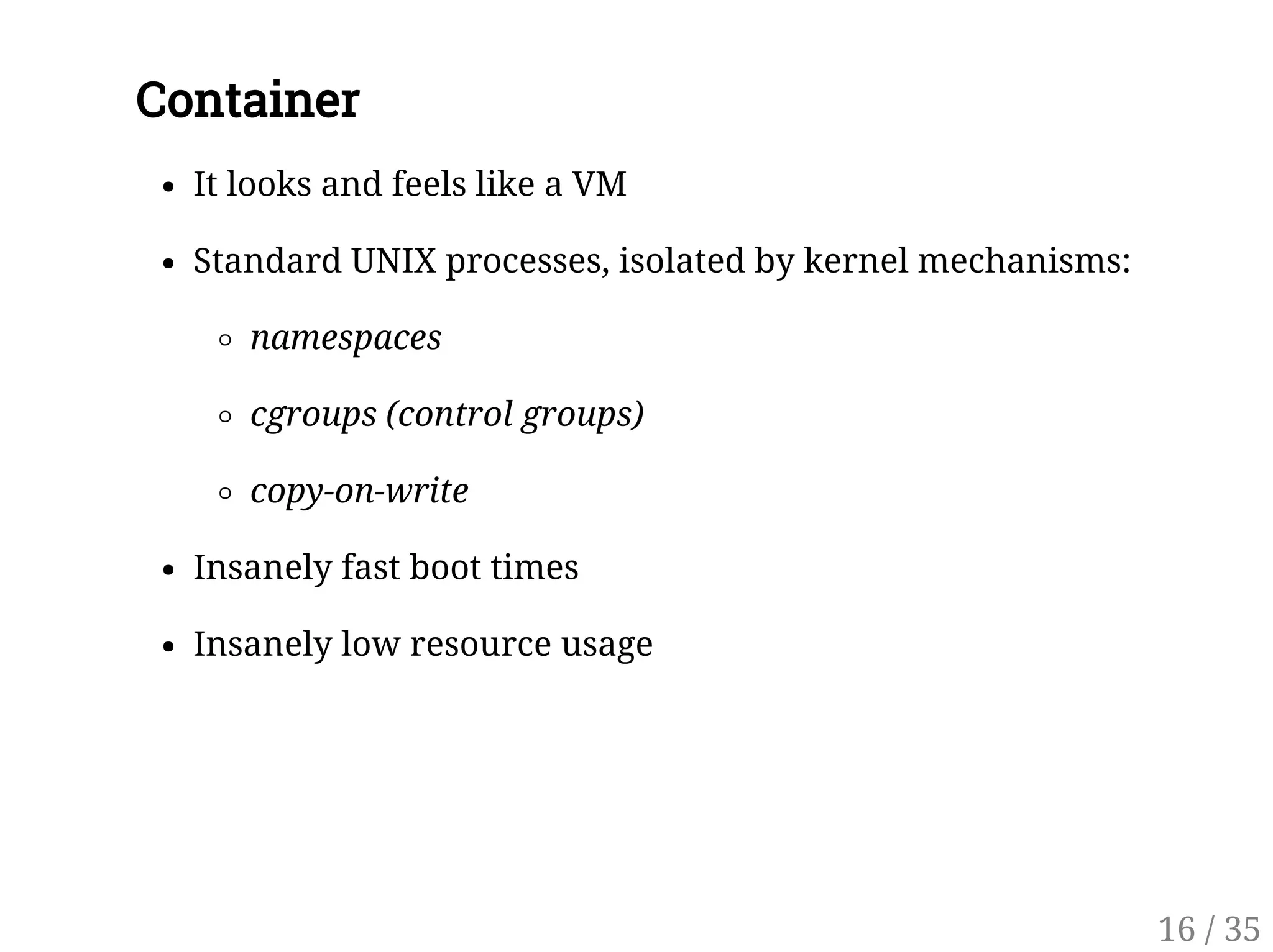 Container
It looks and feels like a VM
Standard UNIX processes, isolated by kernel mechanisms:
namespaces
cgroups (control groups)
copy-on-write
Insanely fast boot times
Insanely low resource usage
16 / 35
 
