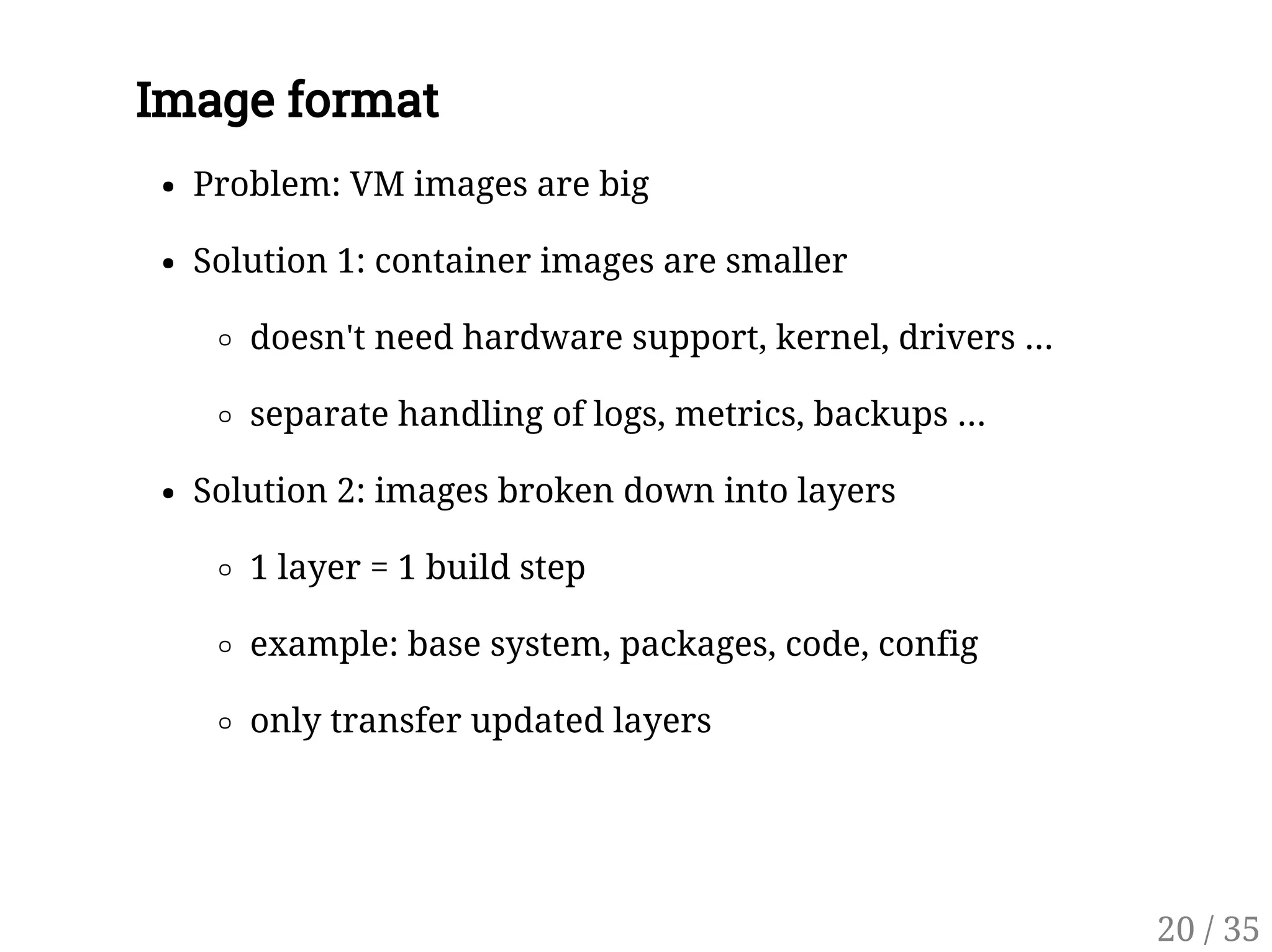 Image format
Problem: VM images are big
Solution 1: container images are smaller
doesn't need hardware support, kernel, drivers ...
separate handling of logs, metrics, backups ...
Solution 2: images broken down into layers
1 layer = 1 build step
example: base system, packages, code, config
only transfer updated layers
20 / 35
 