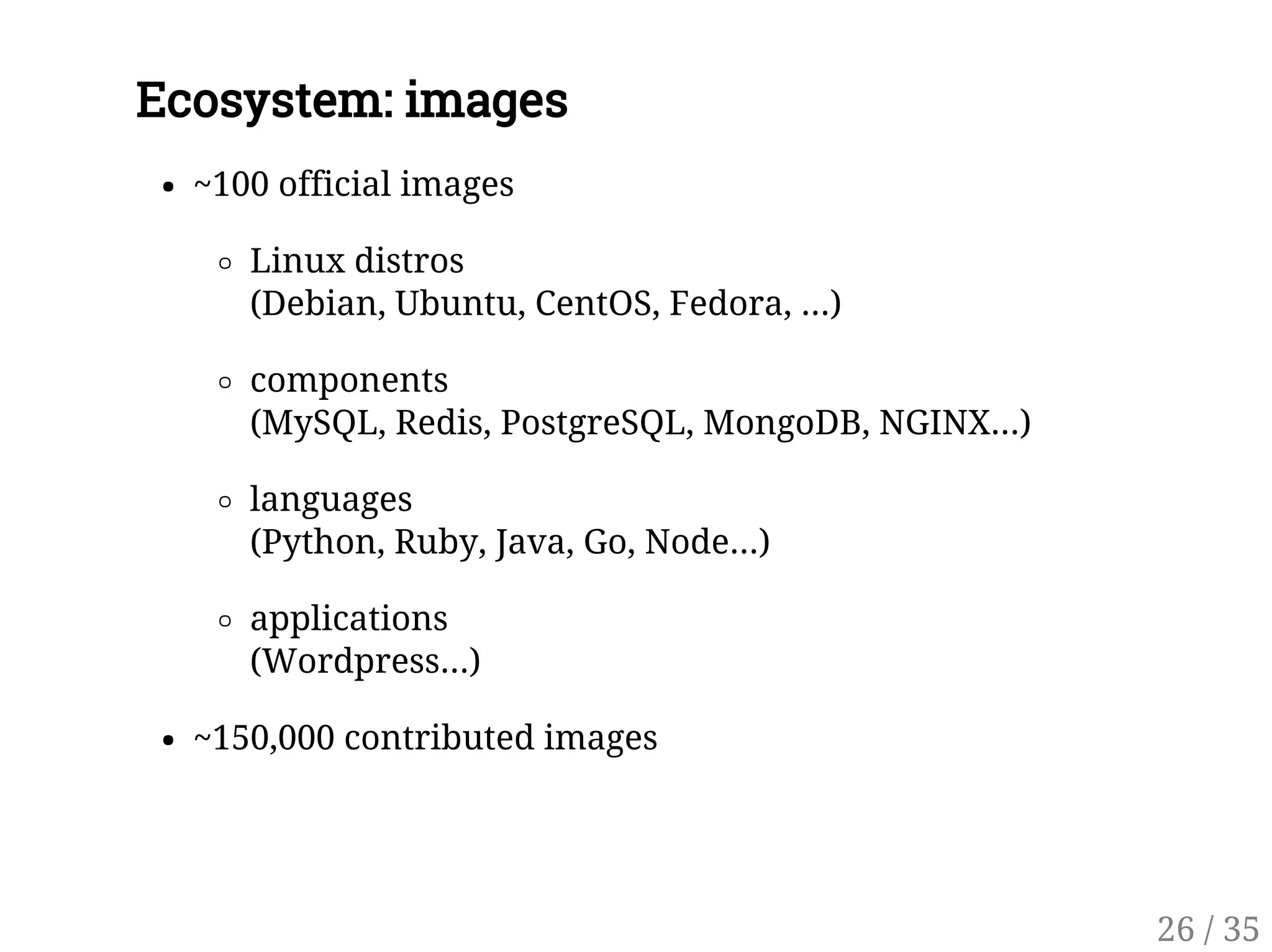 Ecosystem: images
~100 official images
Linux distros
(Debian, Ubuntu, CentOS, Fedora, ...)
components
(MySQL, Redis, PostgreSQL, MongoDB, NGINX...)
languages
(Python, Ruby, Java, Go, Node...)
applications
(Wordpress...)
~150,000 contributed images
26 / 35
 