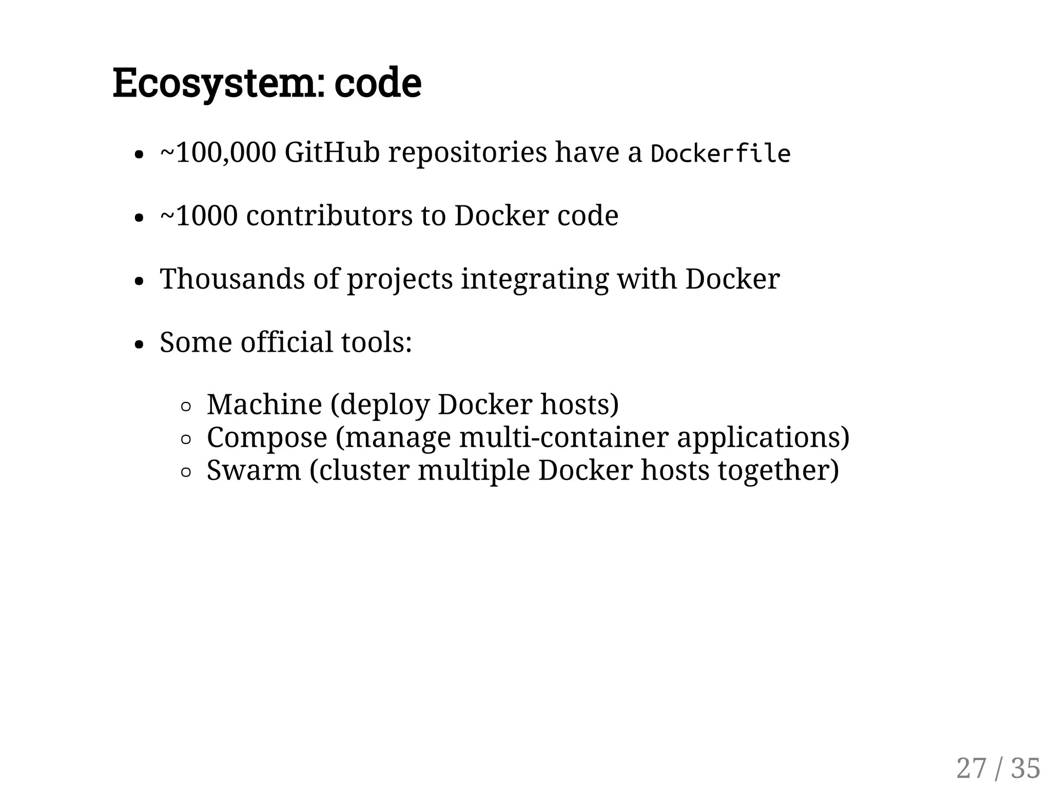 Ecosystem: code
~100,000 GitHub repositories have a Dockerfile
~1000 contributors to Docker code
Thousands of projects integrating with Docker
Some official tools:
Machine (deploy Docker hosts)
Compose (manage multi-container applications)
Swarm (cluster multiple Docker hosts together)
27 / 35
 