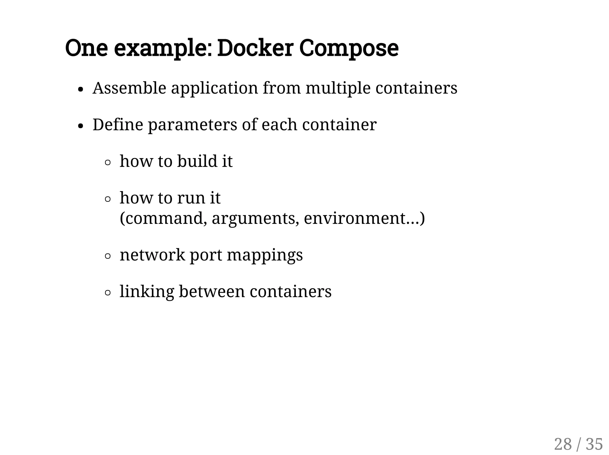 One example: Docker Compose
Assemble application from multiple containers
Define parameters of each container
how to build it
how to run it
(command, arguments, environment...)
network port mappings
linking between containers
28 / 35
 