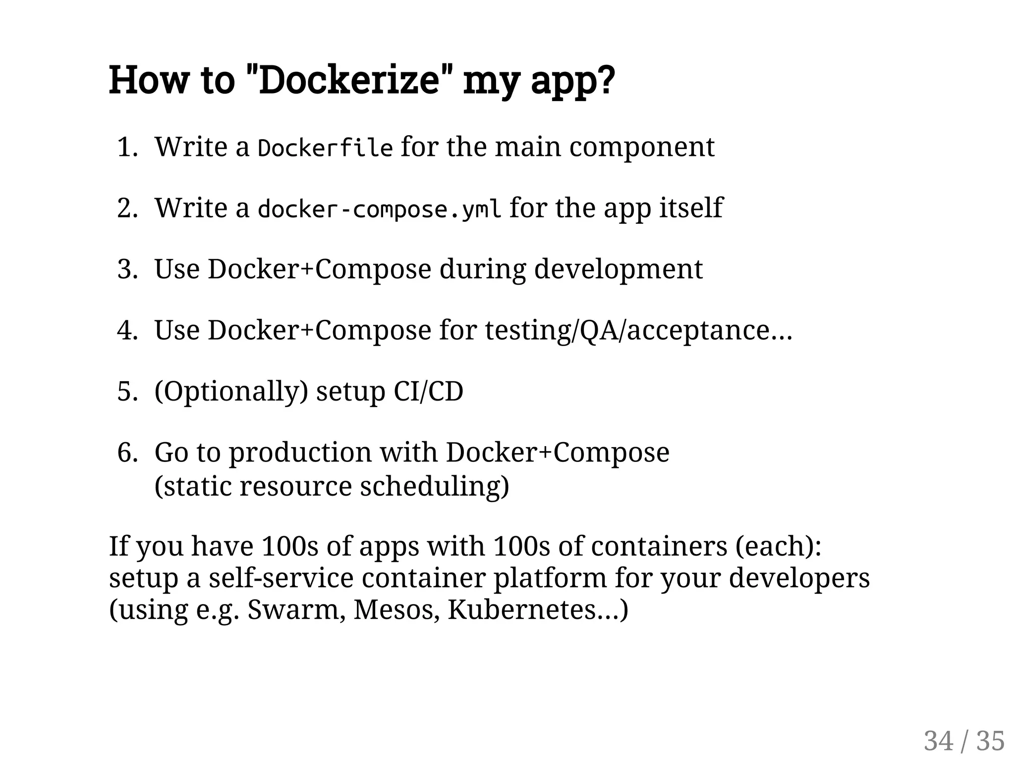 How to "Dockerize" my app?
1. Write a Dockerfilefor the main component
2. Write a docker-compose.ymlfor the app itself
3. Use Docker+Compose during development
4. Use Docker+Compose for testing/QA/acceptance...
5. (Optionally) setup CI/CD
6. Go to production with Docker+Compose
(static resource scheduling)
If you have 100s of apps with 100s of containers (each):
setup a self-service container platform for your developers
(using e.g. Swarm, Mesos, Kubernetes...)
34 / 35
 