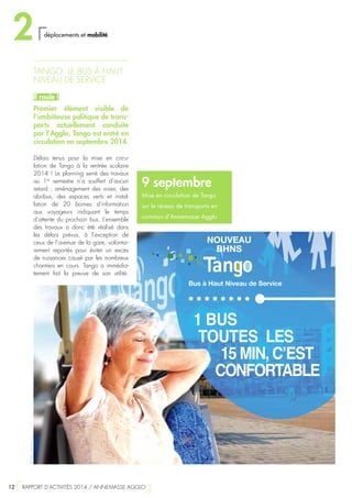1 BUS
TOUTES LES
15 MIN, C’EST
CONFORTABLE
Bus à Haut Niveau de Service
NOUVEAU
BHNS
9 septembre
Mise en circulation de Tango
sur le réseau de transports en
commun d’Annemasse Agglo
TANGO, LE BUS À HAUT
NIVEAU DE SERVICE
Il roule !
Premier élément visible de
l’ambitieuse politique de trans-
ports actuellement conduite
par l’Agglo, Tango est entré en
circulation en septembre 2014.
Délais tenus pour la mise en circu-
lation de Tango à la rentrée scolaire
2014 ! Le planning serré des travaux
au 1er
semestre n’a souffert d’aucun
retard : aménagement des voies, des
abribus, des espaces verts et instal-
lation de 20  bornes d’information
aux voyageurs indiquant le temps
d’attente du prochain bus. L’ensemble
des travaux a donc été réalisé dans
les délais prévus, à l’exception de
ceux de l’avenue de la gare, volontai-
rement reportés pour éviter un excès
de nuisances causé par les nombreux
chantiers en cours. Tango a immédia-
tement fait la preuve de son utilité.
©Félixcréation
2 déplacements et mobilité
12  RAPPORT D’ACTIVITÉS 2014 / ANNEMASSE AGGLO
 