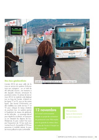 Infos pratiques,
lignes et abonnements
sur www.reseau-tac.fr
12 novembre
Le Conseil communautaire
adopte un projet de convention
de partenariat avec Pôle emploi
pour la gratuité du réseau dans
le cadre de l’accès à l’emploi en
CDD ou en CDI
Des bus géolocalisés
L’année 2014 est aussi celle de la
mise en service du système d’informa-
tions aux voyageurs  : sur un total de
40 véhicules environ, une trentaine a
été équipée d’écrans annonçant la
prochaine station. En phase de test en
mars 2014, le matériel a été déployé
tout au long de l’année, d’abord sur
les lignes T1 et T2, puis sur les autres
lignes. Des bornes d’information ont
été installées aux arrêts de bus T1 et
T2 pour indiquer le temps d’attente
du prochain bus. Le système permet
à l’exploitant du réseau de géolocali-
ser les véhicules : un avantage décisif
pour réguler la circulation, en avançant
ou en retardant les départs de bus.
Modernisé, le parc roulant l’est aussi
par l’acquisition de 15 bus neufs aux
normes Euros 6. Accessible à 75 % aux
personnes à mobilité réduite, le parc
est moins polluant et plus confortable.
©TP2A
L’arrêt ZI de Montréal bénéficie de l’information temps réel.
  RAPPORT D’ACTIVITÉS 2014 / ANNEMASSE AGGLO   15
 