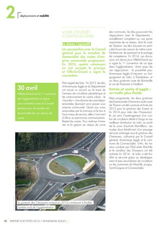 VOIRIE D’INTÉRÊT
COMMUNAUTAIRE
Le réseau s’agrandit
Les pourparlers avec le Conseil
général pour le transfert de
domanialité des routes d’em-
prise communale progressent.
En 2014, quatre communes
en ont accepté le principe
et Ville-la-Grand a signé la
convention.
Petit rappel des faits : fin 2013, les élus
d’Annemasse Agglo et du Département
ont trouvé un accord sur le tracé de
l’anneau de circulation périphérique et
de contournement du centre urbain : le
« bouclier ». Une dizaine de voies dépar-
tementales devraient ainsi passer sous
emprise communale. Quant aux voies
empruntées par le tramway et le bus à
haut niveau de service, elles s’inscrivent
d’office au patrimoine communautaire.
Restent les autres. Pour maîtriser l’entre-
tien et la gestion du réseau de voirie
des communes, les élus poursuivent les
négociations avec le Département  :
actuellement compétent sur une partie
importante de ce réseau, dont la route
de Genève. Les élus discutent en parti-
culier le prix de cession du mètre carré,
l’échéancier de paiement et le partage
de compétence. En 2014, ces discus-
sions ont abouti pour Ville-la-Grand qui
a signé la 1re
convention de ce type
dans l’agglomération. Autre enjeu de
ces négociations  : la possibilité pour
Annemasse Agglo d’intervenir sur l’en-
gorgement du trafic à Étrembières, et
sur deux giratoires route de Bonneville
et rue de l’Industrie à Gaillard.
Entrée et sortie d’agglo :
un trafic plus fluide
Déjà programmés, les deux giratoires
des Esserts et des Cheneviers situés route
de Thonon ont été construits et livrés (en
2013 pour le giratoire des Esserts et
fin 2014 pour celui des Cheneviers).
Ils ont servi l’aménagement d’un cou-
loir de circulation dédié à Tango et une
meilleure distribution du trafic au profit
de la zone d’activité Mont-Blanc. Les
modes doux bénéficient d’un passage
sécurisé aménagé sous le giratoire des
Cheneviers, cofinancé par le Conseil
général, Annemasse Agglo et la com-
mune de Cranves-Sales. Enfin, les tra-
vaux conduits par l’État entre Machilly
et le carrefour des Chasseurs ont été
achevés fin 2014 : le trafic a été flui-
difié et sécurisé grâce au développe-
ment d’axes secondaires de circulation
sur les communes de Machilly, Juvigny,
Saint-Cergues et Cranves-Sales.
30 avril
Ville-la-Grand est la 1re
commune
de l’agglomération à signer
une convention avec le Conseil
général pour le transfert de
domanialité de son réseau de
voirie
©StéphaneCouchet
Le giratoire des Cheneviers achevé en 2014 contribuant à fluidifer
l’entrée nord de l’agglomération
2 déplacements et mobilité
18  RAPPORT D’ACTIVITÉS 2014 / ANNEMASSE AGGLO
 