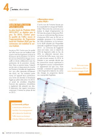 HABITAT
Qualité de l’offre neuve :
l’action continue
Le plan local de l’habitat (PLH)
2012-2017 se déploie peu à
peu. En 2014, l’action pour
la qualité de l’offre neuve et
l’appropriation du Pogramme
Local de l’Habitat (PLH) par les
communes ont mobilisé le ser-
vice habitat.
Inscrite au PLH, l’action pour la qualité
de l’offre neuve vise une meilleure adé-
quation entre les logements construits et
les besoins de la population. En 2014,
les services d’Annemasse Agglo ont tra-
vaillé en étroite collaboration avec les
partenaires de la promotion immobi-
lière. Dans un premier temps, l’objectif
est de créer un observatoire du marché
de l’habitat à l’échelle de l’aggloméra-
tion : prix, offre, demande, écoulement
des stocks, etc. De nombreux parte-
naires ont apporté leurs contributions
sous forme de données à Annemasse
Agglo qui pilote cette action. En 2014,
un projet de simulateur d’équilibre
financier des opérations immobilières
a également été présenté aux élus.
À destination des agents municipaux
notamment, il entrera en phase de test
en 2015.
Retrouvez toutes
les informations PLH sur
www.annemasse-agglo.fr/plh
La Commande publique
a oeuvré pour attribuer les
marchés d’accompagnement
de la démarche Qualité de
l’offre neuve aux bureaux
d’études Cléliance et Foncéo
« Racontez-nous
votre PLH »
C’est le nom de l’initiative lancée par
le vice-président en charge de l’habitat.
L’idée ? Rencontrer les communes pour
évaluer le degré d’appropriation du
PLH dans les projets d’urbanisme (PLU).
La mise en conformité des Plans locaux
d’urbanisme (PLU) avec le PLH est un
préalable nécessaire à la cohérence
de l’offre d’habitation sur le territoire.
La loi ALUR adoptée par l’Assemblée
nationale a également marqué l’année
2014  : six communes de l’agglomé-
ration sont visées, avec un objectif de
25 % de logements aidés au lieu de
20 %. La collectivité intervient donc
sur le front de l’offre neuve, mais aussi
sur celui du parc existant. En 2014, le
Président a par exemple décidé que
les constructions neuves supérieures à
dix logements sociaux comprendraient
un appartement de type cinq. Autre
exemple : un étudiant en apprentissage
a été chargé de la rédaction du cahier
des charges du programme destiné
aux copropriétés fragilisées.
©StéphaneCouchet
Le nouveau quartier Chablais Park à Annemasse
4 territoire, ville et habitat
26  RAPPORT D’ACTIVITÉS 2014 / ANNEMASSE AGGLO
 