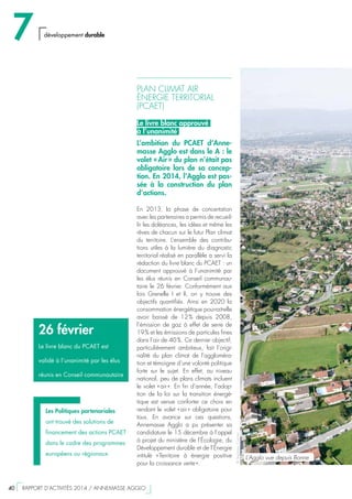 PLAN CLIMAT AIR
ÉNERGIE TERRITORIAL
(PCAET)
Le livre blanc approuvé
à l’unanimité
L’ambition du PCAET d’Anne-
masse Agglo est dans le A : le
volet « Air » du plan n’était pas
obligatoire lors de sa concep-
tion. En 2014, l’Agglo est pas-
sée à la construction du plan
d’actions.
En 2013, la phase de concertation
avec les partenaires a permis de recueil-
lir les doléances, les idées et même les
rêves de chacun sur le futur Plan climat
du territoire. L’ensemble des contribu-
tions utiles à la lumière du diagnostic
territorial réalisé en parallèle a servi la
rédaction du livre blanc du PCAET : un
document approuvé à l’unanimité par
les élus réunis en Conseil communau-
taire le 26 février. Conformément aux
lois Grenelle I et II, on y trouve des
objectifs quantifiés. Ainsi en 2020 la
consommation énergétique pourrait-elle
avoir baissé de 12 % depuis 2008,
l’émission de gaz à effet de serre de
19 % et les émissions de particules fines
dans l’air de 40 %. Ce dernier objectif,
particulièrement ambitieux, fait l’origi-
nalité du plan climat de l’aggloméra-
tion et témoigne d’une volonté politique
forte sur le sujet. En effet, au niveau
national, peu de plans climats incluent
le volet « air ». En fin d’année, l’adop-
tion de la loi sur la transition énergé-
tique est venue conforter ce choix en
rendant le volet « air » obligatoire pour
tous. En avance sur ces questions,
Annemasse Agglo a pu présenter sa
candidature le 15 décembre à l’appel
à projet du ministère de l’Écologie, du
Développement durable et de l’Énergie
intitulé « Territoire à énergie positive
pour la croissance verte ».
26 février
Le livre blanc du PCAET est
validé à l’unanimité par les élus
réunis en Conseil communautaire
Les Politiques partenariales
ont trouvé des solutions de
financement des actions PCAET
dans le cadre des programmes
européens ou régionaux
©StéphaneCouchet
L’Agglo vue depuis Bonne
7 développement durable
40  RAPPORT D’ACTIVITÉS 2014 / ANNEMASSE AGGLO
 