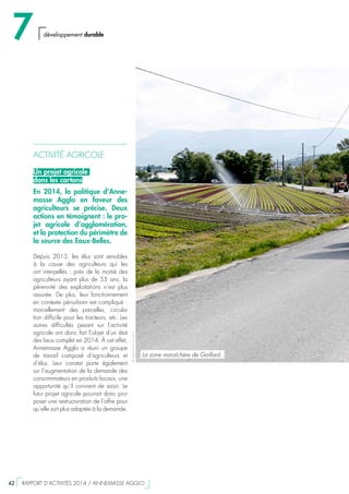ACTIVITÉ AGRICOLE
Un projet agricole
dans les cartons
En 2014, la politique d’Anne-
masse Agglo en faveur des
agriculteurs se précise. Deux
actions en témoignent : le pro-
jet agricole d’agglomération,
et la protection du périmètre de
la source des Eaux-Belles.
Depuis 2013, les élus sont sensibles
à la cause des agriculteurs qui les
ont interpellés : près de la moitié des
agriculteurs ayant plus de 55 ans, la
pérennité des exploitations n’est plus
assurée. De plus, leur fonctionnement
en contexte périurbain est compliqué :
morcellement des parcelles, circula-
tion difficile pour les tracteurs, etc. Les
autres difficultés pesant sur l’activité
agricole ont donc fait l’objet d’un état
des lieux complet en 2014. À cet effet,
Annemasse Agglo a réuni un groupe
de travail composé d’agriculteurs et
d’élus. Leur constat porte également
sur l’augmentation de la demande des
consommateurs en produits locaux, une
opportunité qu’il convient de saisir. Le
futur projet agricole pourrait donc pro-
poser une restructuration de l’offre pour
qu’elle soit plus adaptée à la demande.
©StéphaneCouchet
La zone maraîchère de Gaillard
7 développement durable
42  RAPPORT D’ACTIVITÉS 2014 / ANNEMASSE AGGLO
 