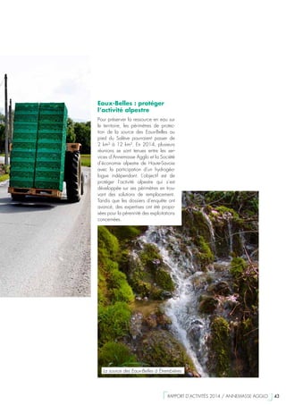 Eaux-Belles : protéger
l’activité alpestre
Pour préserver la ressource en eau sur
le territoire, les périmètres de protec-
tion de la source des Eaux-Belles au
pied du Salève pourraient passer de
2 km² à 12 km². En 2014, plusieurs
réunions se sont tenues entre les ser-
vices d’Annemasse Agglo et la Société
d’économie alpestre de Haute-Savoie
avec la participation d’un hydrogéo-
logue indépendant. L’objectif est de
protéger l’activité alpestre qui s’est
développée sur ses périmètres en trou-
vant des solutions de remplacement.
Tandis que les dossiers d’enquête ont
avancé, des expertises ont été propo-
sées pour la pérennité des exploitations
concernées.
La source des Eaux-Belles à Étrembières
  RAPPORT D’ACTIVITÉS 2014 / ANNEMASSE AGGLO   43
 