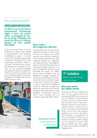 1er
octobre
Mise en service de l’accueil
unique des usagers
EAU & ASSAINISSEMENT
Le guichet unique opérationnel
En 2014, le service de l’eau et
assainissement d’Annemasse
Agglo a lancé son guichet
unique, accompagné la mon-
tée en charge d’Ocybèle et le
travail des élus sur le Schéma
directeur de l’eau potable
2014-2034.
Le service de branchement et de rac-
cordement aux réseaux d’eau potable
et d’assainissement a été réorganisé
au bénéfice des usagers  : un accueil
unique a été mis en place pour toutes les
interventions. Préparée en 2013, cette
réorganisation est effective depuis le
1e 
octobre. Plus lisible pour les citoyens,
elle présente aussi l’avantage de s’ap-
puyer sur des ressources partagées
avec le bureau d’étude. Compétente en
matière de production et distribution de
l’eau, Annemasse Agglo l’est aussi pour
la collecte et le traitement des eaux plu-
viales et des eaux usées.
Des questions sur l’eau ?
Un seul interlocuteur au
04 50 87 83 00
Nouveau calcul
des débits limités
Amorcées en 2013, les négociations
autour du futur schéma directeur de
l’eau potable (SDEP) se sont poursuivies
entre la collectivité et les partenaires
du bassin versant. Le volet concernant
l’eau pluviale a d’ores et déjà abouti.
Présenté en bureau communautaire à
l’automne 2014, il instaure une nou-
veauté : le mode de calcul des débits
limités. Au lieu d’une valeur moyenne
appliquée à tous, le taux de rétention
d’eau proposé aux propriétaires ter-
riens sera variable en fonction de la
situation de chaque parcelle. Intégrée
aux futurs permis de construire, cette
mesure permettra de mieux réguler
les rejets d’eau pluviale à l’échelle de
l’agglomération.
Eaux usées :
des exigences relevées
L’arrêté préfectoral du 10 avril durcit les
autorisations de rejet en milieu naturel.
À l’avenir, les analyses de la qualité
des eaux usées seront plus nombreuses,
et leur résultat conditionnera les aides
financières délivrées aux collectivités
par l’Agence de l’eau. Cette réglemen-
tation a contraint les élus et les services
d’Annemasse Agglo à plancher sur un
plan d’investissement pluriannuel pour
l’ensemble des réseaux de collecte
d’eaux usées et Ocybèle, l’usine de
dépollution de l’Agglo. Présenté aux
services de la préfecture le 14 octobre,
il prévoit la mise en conformité progres-
sive du réseau. Première action prévue
en 2015 : l’acquisition et l’installation
d’outils de mesure plus complets pour
évaluer les rejets depuis les déversoirs
d’orage lors de grosses pluies. A noter
également  : les nombreux travaux de
mise à niveau d’Ocybèle suite à sa
montée en capacité de 30 % en 2013.
  RAPPORT D’ACTIVITÉS 2014 / ANNEMASSE AGGLO   47
 