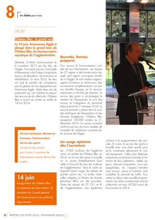 SPORT
Château Bleu : le grand saut
Le 14 juin, Annemasse Agglo a
plongé dans le grand bain de
Château Bleu, le nouveau centre
aquatique de l’agglomération.
Déclarée d’intérêt communautaire le
6 novembre 2013 par les élus de
l’Agglo, l’ancienne piscine municipale
d’Annemasse a fait l’objet d’importants
travaux de démolition, reconstruction et
réhabilitation. En mars 2014, les élus
ont voté le transfert de compétence
pour la gestion du futur équipement par
Annemasse Agglo. Après deux ans de
préparatifs qui ont mobilisé la plupart
des services de la collectivité, Château
Bleu a ouvert ses portes au public le
14 juin 2014.
Recrutés, formés,
préparés
Pour assurer le fonctionnement com-
plet de tout l’équipement, une équipe
de 27 agents a été formée parmi les-
quels neuf agents municipaux transfé-
rés à l’Agglo. Ils sont maîtres nageurs,
agents d’entretien ou techniciens. Des
recrutements complémentaires ont per-
mis d’étoffer l’équipe, en lui donnant
notamment un binôme de direction. Le
service des sports a accompagné le
transfert de l’équipement, le suivi des
travaux et l’intégration du personnel
titulaire durant le 1er
semestre 2014. Le
second semestre a passé dans le suivi
des statistiques de fréquentation et des
données budgétaires. Château Bleu
enregistrait 165 000 entrées au 31
décembre 2014. Un succès immédiat
confirmé par les très bons résultats de
l’enquête de satisfaction conduite par
les services de l’Agglo.
Un usage optimisé
dès l’ouverture
Les 17 000 scolaires de l’agglomé-
ration ont profité de Château Bleu en
2014. Le service des sports a travaillé
sur un projet d’établissement favo-
rable à l’accueil de tous les scolaires
de l’agglomération. Dans le cadre du
dispositif Savoir nager, les classes de
grande section des 12 écoles mater-
nelles intégrées au Réseau de réussite
éducative (RRS) ont été priorisées.
Toutes les classes de CP, CE1 et 6e
de l’agglomération sont également
14 juin
Inauguration de Château Bleu
en présence des élus locaux, du
président du Conseil général
de Haute-Savoie et du préfet de
département
Services techniques, Ressources
humaines, Communication,
Service des sports
ont œuvré de concert
pour réussir l’ouverture de
l’équipement auprès de tous les
publics
incluses à la programmation des acti-
vités. En outre, le service des sports a
travaillé avec cinq clubs sportifs pour
qu’ils investissent pleinement le nou-
vel équipement. L’offre ainsi élaborée
comprend une dizaine d’activités à l’at-
tention de leurs adhérents : bébés na-
geurs, séances d’aquabike, cours aux
aquaphobes, etc. L’espace bien-être
avec jacuzzi, sauna et hamman vient
compléter la diversité de l’offre. Pour
mettre en place cette nouvelle program-
mation, les clubs conventionnés avec la
collectivité ont reçu 47 500  euros de
financement en 2014.
8 des loisirs pour tous
50  RAPPORT D’ACTIVITÉS 2014 / ANNEMASSE AGGLO
 