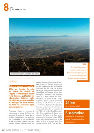NATURE
Salève et Voirons : ça marche !
2014 est l’année de mise
en valeur des massifs de
l’Agglo  : téléphérique ouvert
toute l’année, publication de
« Destination Salève », offre
de loisirs au sommet enrichie,
et balisage de deux sentiers
en font les nouveaux spots
communautaires.
Annemasse Agglo a organisé le
balisage de la boucle du Signal des
Voirons et du sentier du Pralère. Inscrits
au Plan Départemental des Itinéraires
de Promenades et de Randonnées
(PDIPR) du Conseil général, ces deux
sentiers d’intérêt communautaire sont
24 km
de randonnée balisés
8 septembre
Signature de la convention
avec le Conseil général de
Haute-Savoie
Voirie
Un agent du service a
travaillé exclusivement à
l’entretien et au balisage de
la boucle du Signal des
Voirons pendant trois mois
désormais praticables en toute sécurité.
Des conventions de droit de passage
ont été signées avec les propriétaires
concernés par leur tracé. Les services
de l’Agglo ont également organisé leur
nettoyage et leur balisage, en lien avec
l’entreprise d’insertion Les Brigades
vertes et l’Office national des forêts.
Désormais, une boucle de 16,7 km au
départ du lac de Machilly permet de
rejoindre le GR Balcons du Léman à
1 450 mètres d’altitude. Au départ de
Lucinges, sur le parking des Affamés, le
sentier du Pralère offre un circuit fermé
de 7,3 km de randonnée pédestre bali-
sée. Deux magnifiques itinéraires pour
découvrir la faune et la flore remar-
quables d’un site classé Natura 2000
et ses points de vue au sommet sur les
Alpes, le Jura et la Suisse. A venir : l’ou-
verture du sentier de la Cave aux fées.
Le territoire vu depuis le sommet des Voirons
8 des loisirs pour tous
56  RAPPORT D’ACTIVITÉS 2014 / ANNEMASSE AGGLO
 