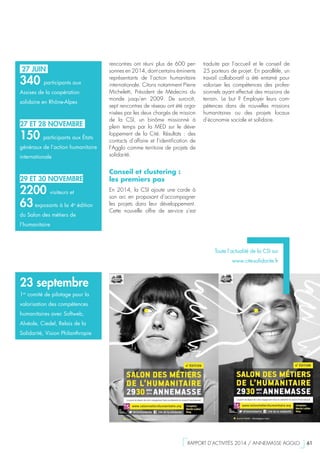 27 JUIN
340 participants aux
Assises de la coopération
solidaire en Rhône-Alpes
27 ET 28 NOVEMBRE
150 participants aux États
généraux de l’action humanitaire
internationale
29 ET 30 NOVEMBRE
2200 visiteurs et
63exposants à la 4e
édition
du Salon des métiers de
l’humanitaire
23 septembre
1er
comité de pilotage pour la
valorisation des compétences
humanitaires avec Softweb,
Alvéole, Ciedel, Relais de la
Solidarité, Vision Philanthropie
rencontres ont réuni plus de 600 per-
sonnes en 2014, dont certains éminents
représentants de l’action humanitaire
internationale. Citons notamment Pierre
Micheletti, Président de Médecins du
monde jusqu’en 2009. De surcroît,
sept rencontres de réseau ont été orga-
nisées par les deux chargés de mission
de la CSI, un binôme missionné à
plein temps par la MED sur le déve-
loppement de la Cité. Résultats  : des
contacts d’affaire et l’identification de
l’Agglo comme territoire de projets de
solidarité.
Conseil et clustering :
les premiers pas
En 2014, la CSI ajoute une corde à
son arc en proposant d’accompagner
les projets dans leur développement.
Cette nouvelle offre de service s’est
traduite par l’accueil et le conseil de
25 porteurs de projet. En parallèle, un
travail collaboratif a été entamé pour
valoriser les compétences des profes-
sionnels ayant effectué des missions de
terrain. Le but  ? Employer leurs com-
pétences dans de nouvelles missions
humanitaires ou des projets locaux
d’économie sociale et solidaire.
Toute l’actualité de la CSI sur
www.cite-solidarite.fr
  RAPPORT D’ACTIVITÉS 2014 / ANNEMASSE AGGLO   61
 