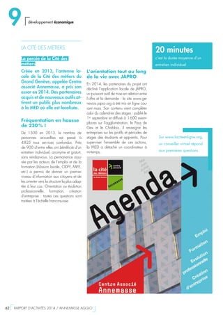 L’orientation tout au long
de la vie avec JAPRO
En 2014, les partenaires du projet ont
décliné l’application locale de JAPRO,
un puissant outil de mise en relation entre
l’offre et la demande : le site www.ge-
nevois.japro.org a été mis en ligne cou-
rant mars. Son contenu vient compléter
celui du calendrier des stages : publié le
1er
septembre et diffusé à 1 600 exem-
plaires sur l’agglomération, le Pays de
Gex et le Chablais, il renseigne les
entreprises sur les profils et périodes de
stages des étudiants et apprentis. Pour
superviser l’ensemble de ces actions,
la MED a détaché un coordinateur à
mi-temps.
LA CITÉ DES METIERS
La percée de la Cité des
métiers
Créée en 2013, l’antenne lo-
cale de la Cité des métiers du
Grand Genève, appelée Centre
associé Annemasse, a pris son
essor en 2014. Des partenaires
acquis et de nouveaux outils at-
tirent un public plus nombreux
à la MED où elle est localisée.
Fréquentation en hausse
de 220 % !
De 1500 en 2013, le nombre de
personnes accueillies est passé à
4 825 tous services confondus. Près
de 900 d’entre elles ont bénéficié d’un
entretien individuel, anonyme et gratuit,
sans rendez-vous. La permanence assu-
rée par les acteurs de l’emploi et de la
formation (Mission locale, CIDFF, MIFE,
etc.) a permis de donner un premier
niveau d’information aux citoyens et de
les orienter vers la structure la plus adap-
tée à leur cas. Orientation ou évolution
professionnelle, formation, création
d’entreprise : toutes ces questions sont
traitées à l’échelle franco-suisse.
Sur www.laciteenligne.org,
un conseiller virtuel répond
aux premières questions.
20 minutes
c’est la durée moyenne d’un
entretien individuel
9 développement économique
62  RAPPORT D’ACTIVITÉS 2014 / ANNEMASSE AGGLO
 