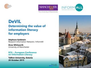 1
DeVIL
Determining the value of
information literacy
for employers
Stéphane Goldstein
Research Information Network / InformAll
Drew Whitworth
University of Manchester
ECIL – European Conference
on Information Literacy
Tallinn University, Estonia
20 October 2015
Photo credit:
PaULiuS, on Flickr
 