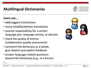 20.10.2015 | Fachbereich Informatik | Ubiquitous Knowledge Processing (UKP) Lab | Christian M. Meyer | 11
Multilingual Dictionaries
Users can…
• add/suggest translations
• revise (modify/delete) translations
• assume responsibility for a certain
language pair, language variety, or domain
• check the quality of entries
(collaborative quality assessment)
• comment the dictionary as a whole,
give implicit and explicit feedback
• answer language-related questions
beyond the dictionary (e.g., in a forum)
• …
 