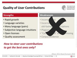 20.10.2015 | Fachbereich Informatik | Ubiquitous Knowledge Processing (UKP) Lab | Christian M. Meyer | 13
Strengths
• Rapid growth
• Language varieties
• Many language (pairs)
• Subjective language intuitions
• Open licenses
• Quality assessment
Weaknesses
• Inconsistency
• Incorrect, unspecific,
old-fashioned descriptions
• Plagiarism
• “Complicated” articles missing
• Corpus evidence
https://pixabay.com/de/waage-gerechtigkeit-ausgeglichen-310962/(publicdomain,CC0)
(Meyer, 2013; Meyer/Gurevych, 2014)
Quality of User Contributions
How to steer user contributions
to get the best ones only?
 