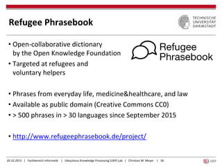 20.10.2015 | Fachbereich Informatik | Ubiquitous Knowledge Processing (UKP) Lab | Christian M. Meyer | 18
Refugee Phrasebook
• Open-collaborative dictionary
by the Open Knowledge Foundation
• Targeted at refugees and
voluntary helpers
• Phrases from everyday life, medicine&healthcare, and law
• Available as public domain (Creative Commons CC0)
• > 500 phrases in > 30 languages since September 2015
• http://www.refugeephrasebook.de/project/
 