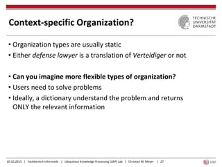 20.10.2015 | Fachbereich Informatik | Ubiquitous Knowledge Processing (UKP) Lab | Christian M. Meyer | 27
Context-specific Organization?
• Organization types are usually static
• Either defense lawyer is a translation of Verteidiger or not
• Can you imagine more flexible types of organization?
• Users need to solve problems
• Ideally, a dictionary understand the problem and returns
ONLY the relevant information
 