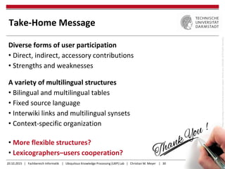 20.10.2015 | Fachbereich Informatik | Ubiquitous Knowledge Processing (UKP) Lab | Christian M. Meyer | 30
Take-Home Message
Diverse forms of user participation
• Direct, indirect, accessory contributions
• Strengths and weaknesses
A variety of multilingual structures
• Bilingual and multilingual tables
• Fixed source language
• Interwiki links and multilingual synsets
• Context-specific organization
• More flexible structures?
• Lexicographers–users cooperation?
https://pixabay.com/en/hand-leave-pen-paper-thank-you-226358/(CC0PublicDomain)
 