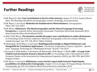 20.10.2015 | Fachbereich Informatik | Ubiquitous Knowledge Processing (UKP) Lab | Christian M. Meyer | 31
Further Readings
Ch.M. Meyer/A. Abel: User Contribution in the Era of the Internet, chapter 27 in P.A. Fuertes Olivera
(Ed.): The Routledge Handbook of Lexicography, London: Routledge, (in preparation).
Ch.M. Meyer, I. Gurevych: Methoden bei kollaborativen Wörterbüchern, Lexicographica
30(1): 187–212, 2014.
Ch.M. Meyer: Wiktionary: The Metalexicographic and the Natural Language Processing
Perspective (= tuprints 3654). Dissertation, Darmstadt: Technische Universität Darmstadt 2013.
http://tuprints.ulb.tu-darmstadt.de/3654/
A. Abel, Ch.M. Meyer: The dynamics outside the paper: user contributions to online dictionaries,
in: Proceedings of the 3rd eLex conference ‘Electronic lexicography in the 21st century: thinking
outside the paper’, pp. 179–194, 2013. Tallinn, Estland.
M. Matuschek, Ch.M. Meyer, I. Gurevych: Multilingual Knowledge in Aligned Wiktionary and
OmegaWiki for Translation Applications, Translation: Computation, Corpora, Cognition – Special
Issue “Language Technology for a Multilingual Europe” 3(1):87–118, 2013.
I. Gurevych, J. Eckle-Kohler, S. Hartmann, M. Matuschek, Ch.M. Meyer, C. Wirth: UBY – A Large-Scale
Unified Lexical-Semantic Resource Based on LMF, in: Proceedings of the 13th Conference of the
European Chapter of the Association for Computational Linguistics (EACL), pp. 580–590, April 2012.
Avignon, France.
Ch.M. Meyer, I. Gurevych: Wiktionary: a new rival for expert-built lexicons? Exploring the
possibilities of collaborative lexicography. chapter 13 in S. Granger, M. Paquot (Hrsg.): Electronic
Lexicography, pp. 259–291, Oxford: Oxford University Press, November 2012.
 