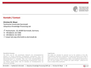 20.10.2015 | Fachbereich Informatik | Ubiquitous Knowledge Processing (UKP) Lab | Christian M. Meyer | 32
Kontakt / Contact
Christian M. Meyer
Technische Universität Darmstadt
Ubiquitous Knowledge Processing Lab
 Hochschulstr. 10, 64289 Darmstadt, Germany
 +49 (0)6151 16–5386
 +49 (0)6151 16–5455
 meyer (at) ukp.informatik.tu-darmstadt.de
Rechtliche Hinweise
Die Folien sind für den persönlichen Gebrauch der Vortragsteilnehmer
gedacht. Im Vortrag verwendete Photographien, Illustrationen, Wort- und
Bildmarken sind Eigentum der jeweiligen Rechteinhaber oder Lizenzgeber. Um
Missverständnisse zu vermeiden, wäre eine kurze Kontaktaufnahme vor
Weitergabe oder -nutzung der Vortragsmaterialien empfehlenswert. Sofern Sie
Ihre Rechte verletzt sehen, bitte ich ebenfalls um Kontaktaufnahme zur
Klärung der Sachlage.
Legal Issues
The slides are intended for personal use by the audience of the talk.
Photographies, illustrations, tradedmarks, or logos are property of the holder of
rights. To avoid any misconceptions, I would strongly recommend to get in
touch before reusing or redistributing the slides or any additional material of the
talk. The same applies if you consider your rights infringed – please let me
know to initiate further clarification.
 