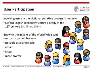 20.10.2015 | Fachbereich Informatik | Ubiquitous Knowledge Processing (UKP) Lab | Christian M. Meyer | 6
Involving users in the dictionary-making process is not new
• Oxford English Dictionary started already in the
19th century (cf. Thier, 2014)
But with the advent of the World Wide Web,
user participation became
• possible at a large scale
• easier
• faster
• more diverse
User Participation
 