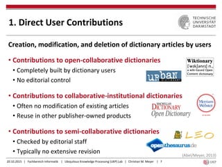 20.10.2015 | Fachbereich Informatik | Ubiquitous Knowledge Processing (UKP) Lab | Christian M. Meyer | 7
1. Direct User Contributions
Creation, modification, and deletion of dictionary articles by users
• Contributions to open-collaborative dictionaries
• Completely built by dictionary users
• No editorial control
• Contributions to collaborative-institutional dictionaries
• Often no modification of existing articles
• Reuse in other publisher-owned products
• Contributions to semi-collaborative dictionaries
• Checked by editorial staff
• Typically no extensive revision (Abel/Meyer, 2013)
 