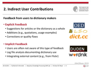 20.10.2015 | Fachbereich Informatik | Ubiquitous Knowledge Processing (UKP) Lab | Christian M. Meyer | 8
Feedback from users to dictionary makers
• Explicit Feedback
• Suggestions for articles or the dictionary as a whole
• Additions (e.g., quotations, usage examples)
• Corrections or quality flaws
• Implicit Feedback
• Users are often not aware of this type of feedback
• Log file analysis documenting dictionary use
• Integrating external content (e.g., from Flickr)
2. Indirect User Contributions
(Abel/Meyer, 2013)
 