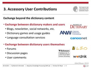 20.10.2015 | Fachbereich Informatik | Ubiquitous Knowledge Processing (UKP) Lab | Christian M. Meyer | 9
Exchange beyond the dictionary content
• Exchange between dictionary makers and users
• Blogs, newsletter, social networks, etc.
• Dictionary games and usage guides
• Language consultation services
• Exchange between dictionary users themselves
• Forums
• Discussion pages
• User comments
3. Accessory User Contributions
(Abel/Meyer, 2013)
 