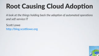 Root$Causing$Cloud$Adop0on
A"look"at"the"things"holding"back"the"adop2on"of"automated"opera2ons"
and"self7service"IT
Sco$%Lowe
h$p://blog.sco$lowe.org
 