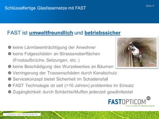 COPYRIGHT 2017 FAST OPTICOM AG
Schlüsselfertiger Glasfaserausbau mit FAST
Opticom
erprobt
Seite 4
 über 250 realisierte Projekte in Deutschland, Österreich, Schweiz,
Italien und Dänemark seit 2002
 2002 – heute wurden über 900 km Glasfaserkabel auf diese Weise
eingebaut von FAST OPTICOM AG eingebaut
 weltweit bereits 2500 km Glasfaserkabel mit FAST verlegt
 