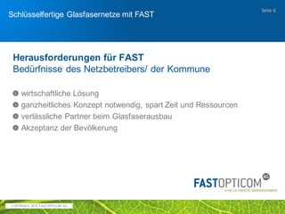 COPYRIGHT 2017 FAST OPTICOM AG
Schlüsselfertiger Glasfaserausbau mit FAST
Opticom
wirtschaftlich
Seite 6
 Kosteneinsparungen von 40-60% ggü. klassischem Tiefbau möglich
 sehr gute Kostenkontrolle, da eine sauber dokumentiere
Infrastruktur genutzt wird – verhindert Überraschungen beim Bau
 schnelle Ausbauleistung spart Baustellenkosten
 vereinfachte Verkehrsregelung
 Bau der Leerrohranlage weitestgehend witterungsabhängig
 Nachtarbeit auf verkehrsreichen Straßen vermeidet Verkehrschaos
 Keine Abhängigkeit von Tiefbaukapazitäten
flexibel
 