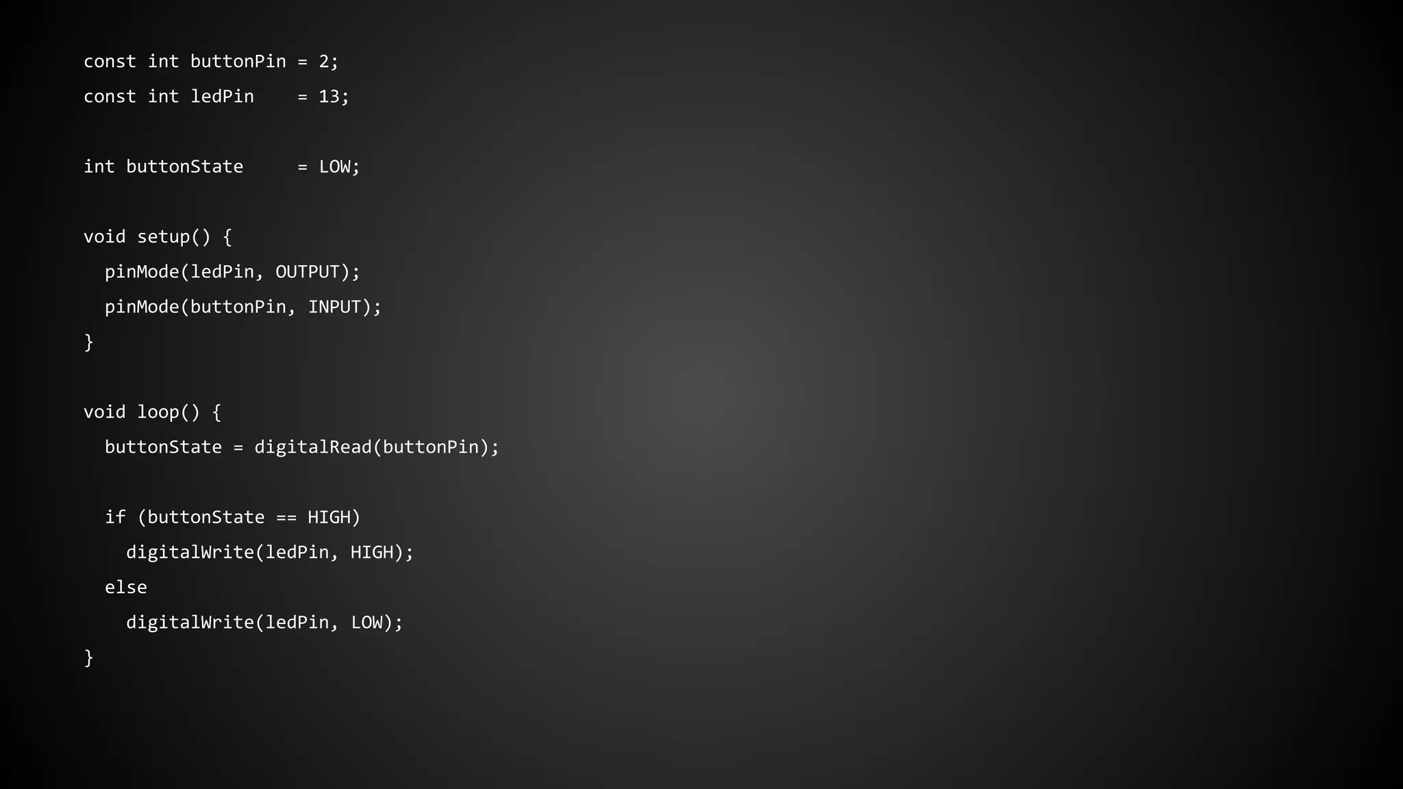 const int buttonPin = 2;
const int ledPin = 13;
int buttonState = LOW;
void setup() {
pinMode(ledPin, OUTPUT);
pinMode(buttonPin, INPUT);
}
void loop() {
buttonState = digitalRead(buttonPin);
if (buttonState == HIGH)
digitalWrite(ledPin, HIGH);
else
digitalWrite(ledPin, LOW);
}
 