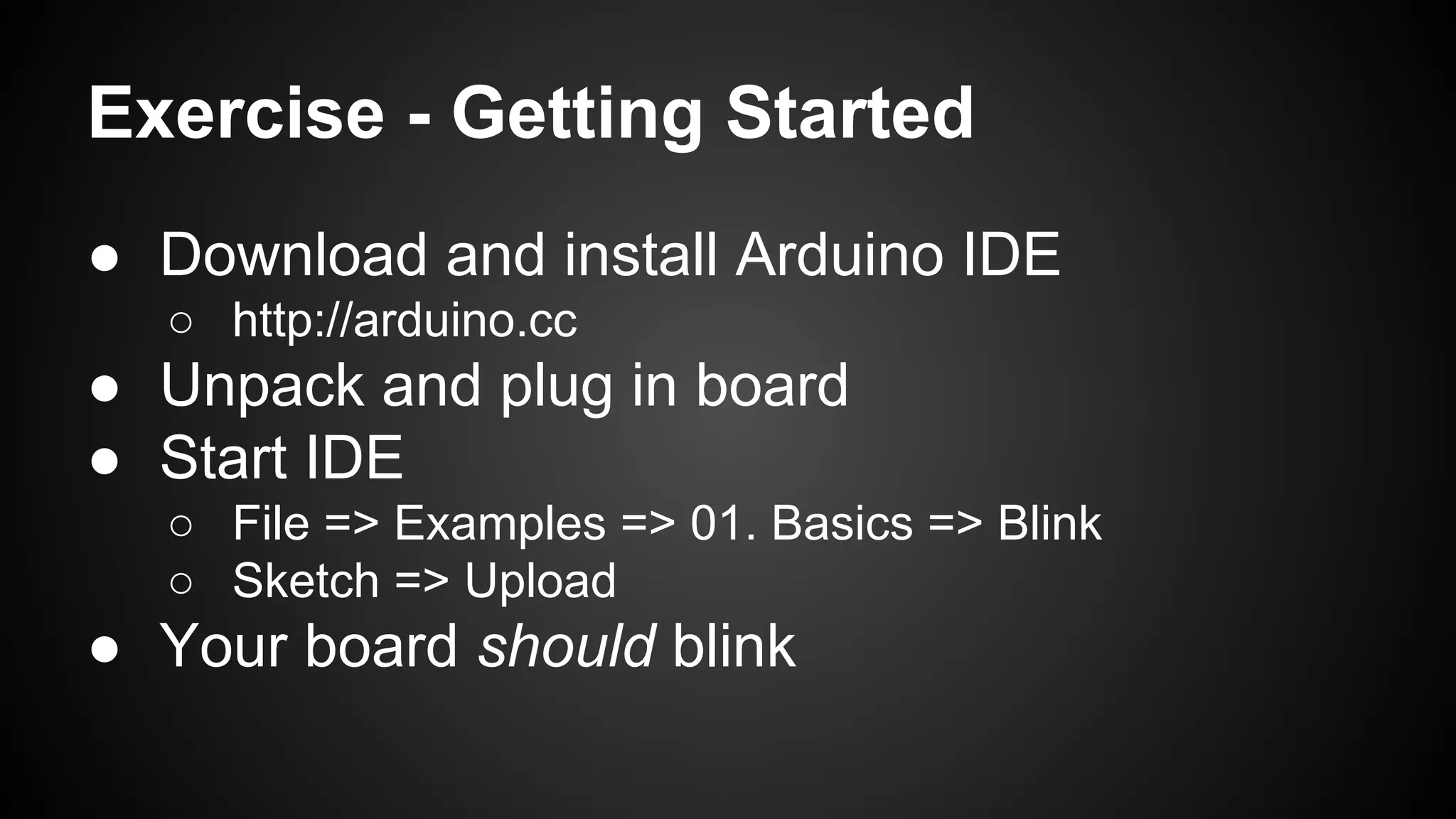 Exercise - Getting Started
● Download and install Arduino IDE
○ http://arduino.cc
● Unpack and plug in board
● Start IDE
○ File => Examples => 01. Basics => Blink
○ Sketch => Upload
● Your board should blink
 