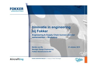Innovatie in engineering
bij Fokker
Engineering & Supply Chain kunnen slimmer
samenwerken – Workshop
Martijn van Rij 21 oktober 2015
Manager Design Engineering
Fokker Aerostructures BV
 