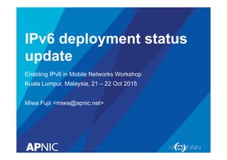 IPv6 deployment status
update
Enabling IPv6 in Mobile Networks Workshop
Kuala Lumpur, Malaysia, 21 – 22 Oct 2015
Miwa Fujii <miwa@apnic.net>
 